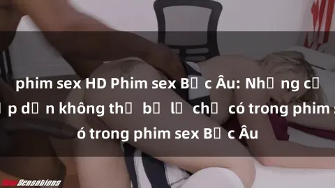 phim sex HD Phim sex Bắc Âu: Những cảnh nóng hấp dẫn không thể bỏ lỡ chỉ có trong phim sex Bắc Âu
