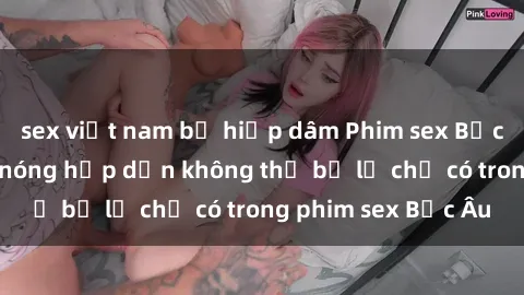 sex việt nam bị hiếp dâm Phim sex Bắc Âu: Những cảnh nóng hấp dẫn không thể bỏ lỡ chỉ có trong phim sex Bắc Âu