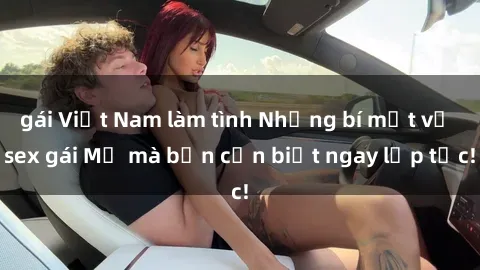 gái Việt Nam làm tình Những bí mật về sex gái Mỹ mà bạn cần biết ngay lập tức!