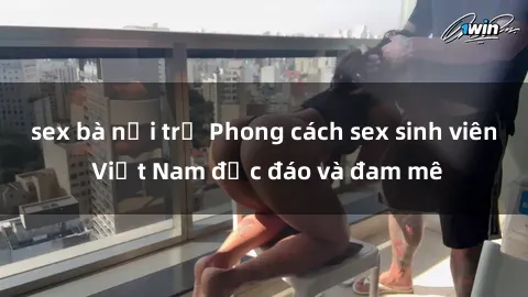 sex bà nội trợ Phong cách sex sinh viên Việt Nam độc đáo và đam mê